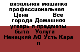 вязальная машинка профессиональная › Цена ­ 15 000 - Все города Домашняя утварь и предметы быта » Услуги   . Ненецкий АО,Усть-Кара п.